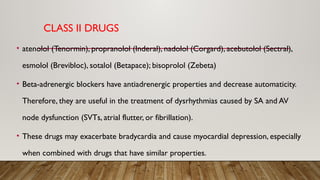 CLASS II DRUGS
• atenolol (Tenormin), propranolol (Inderal), nadolol (Corgard), acebutolol (Sectral),
esmolol (Brevibloc), sotalol (Betapace); bisoprolol (Zebeta)
• Beta-adrenergic blockers have antiadrenergic properties and decrease automaticity.
Therefore, they are useful in the treatment of dysrhythmias caused by SA and AV
node dysfunction (SVTs, atrial flutter, or fibrillation).
• These drugs may exacerbate bradycardia and cause myocardial depression, especially
when combined with drugs that have similar properties.
 