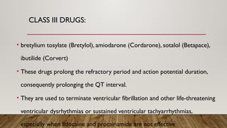 CLASS III DRUGS:
• bretylium tosylate (Bretylol), amiodarone (Cordarone), sotalol (Betapace),
ibutilide (Corvert)
• These drugs prolong the refractory period and action potential duration,
consequently prolonging the QT interval.
• They are used to terminate ventricular fibrillation and other life-threatening
ventricular dysrhythmias or sustained ventricular tachyarrhythmias,
especially when lidocaine and procainamide are not effective
 
