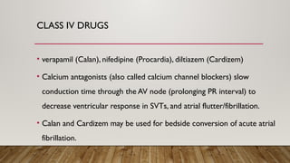 CLASS IV DRUGS
• verapamil (Calan), nifedipine (Procardia), diltiazem (Cardizem)
• Calcium antagonists (also called calcium channel blockers) slow
conduction time through the AV node (prolonging PR interval) to
decrease ventricular response in SVTs, and atrial flutter/fibrillation.
• Calan and Cardizem may be used for bedside conversion of acute atrial
fibrillation.
 