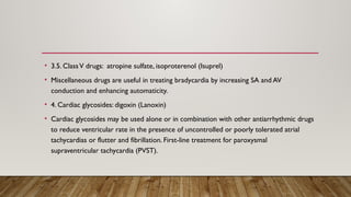 • 3.5. ClassV drugs: atropine sulfate, isoproterenol (Isuprel)
• Miscellaneous drugs are useful in treating bradycardia by increasing SA and AV
conduction and enhancing automaticity.
• 4. Cardiac glycosides: digoxin (Lanoxin)
• Cardiac glycosides may be used alone or in combination with other antiarrhythmic drugs
to reduce ventricular rate in the presence of uncontrolled or poorly tolerated atrial
tachycardias or flutter and fibrillation. First-line treatment for paroxysmal
supraventricular tachycardia (PVST).
 