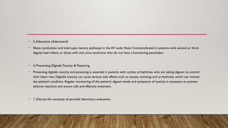 • 5.Adenosine (Adenocard)
• Slows conduction and interrupts reentry pathways in the AV node. Note: Contraindicated in patients with second or third-
degree heart block or those with sick sinus syndrome who do not have a functioning pacemaker.
• 4. Preventing Digitalis Toxicity & Poisoning
• Preventing digitalis toxicity and poisoning is essential in patients with cardiac arrhythmias who are taking digoxin to control
their heart rate. Digitalis toxicity can cause serious side effects such as nausea, vomiting, and arrhythmias, which can worsen
the patient’s condition. Regular monitoring of the patient’s digoxin levels and symptoms of toxicity is necessary to prevent
adverse reactions and ensure safe and effective treatment.
• 1. Discuss the necessity of periodic laboratory evaluation:
 