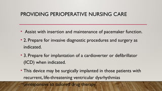 PROVIDING PERIOPERATIVE NURSING CARE
• Assist with insertion and maintenance of pacemaker function.
• 2. Prepare for invasive diagnostic procedures and surgery as
indicated.
• 3. Prepare for implantation of a cardioverter or defibrillator
(ICD) when indicated.
• This device may be surgically implanted in those patients with
recurrent, life-threatening ventricular dysrhythmias
unresponsive to tailored drug therapy.
 