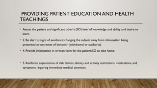 PROVIDING PATIENT EDUCATION AND HEALTH
TEACHINGS
• Assess the patient and significant other‘s (SO) level of knowledge and ability and desire to
learn.
• 2. Be alert to signs of avoidance: changing the subject away from information being
presented or extremes of behavior (withdrawal or euphoria).
• 4. Provide information in written form for the patient/SO to take home.
• 5. Reinforce explanations of risk factors, dietary and activity restrictions, medications, and
symptoms requiring immediate medical attention.
 