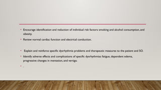 • Encourage identification and reduction of individual risk factors: smoking and alcohol consumption, and
obesity.
• Review normal cardiac function and electrical conduction.
• Explain and reinforce specific dysrhythmia problems and therapeutic measures to the patient and SO.
• Identify adverse effects and complications of specific dysrhythmias: fatigue, dependent edema,
progressive changes in mentation, and vertigo.
• .
 
