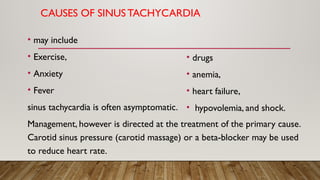 CAUSES OF SINUSTACHYCARDIA
• may include
• Exercise,
• Anxiety
• Fever
sinus tachycardia is often asymptomatic.
Management, however is directed at the treatment of the primary cause.
Carotid sinus pressure (carotid massage) or a beta-blocker may be used
to reduce heart rate.
• drugs
• anemia,
• heart failure,
• hypovolemia, and shock.
 