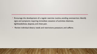 • Encourage the development of a regular exercise routine, avoiding overexertion. Identify
signs and symptoms requiring immediate cessation of activities: dizziness,
lightheadedness, dyspnea, and chest pain.
• Review individual dietary needs and restrictions: potassium, and caffeine.
 