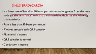 SINUS BRADYCARDIA
• is a heart rate of less than 60 beats per minute and originates from the sinus
node (as the term “sinus” refers to the sinoatrial node. It has the following
characteristics
• Rate is less than 60 beats per minute
• PWaves precede each QRS complex
• PR interval is normal
• QRS complex is normal
• Conduction is normal
• Rhythm is regular
 