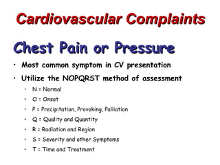 Cardiovascular Complaints
Chest Pain or Pressure
• Most common symptom in CV presentation
• Utilize the NOPQRST method of assessment
  •   N = Normal
  •   O = Onset
  •   P = Precipitation, Provoking, Palliation
  •   Q = Quality and Quantity
  •   R = Radiation and Region
  •   S = Severity and other Symptoms
  •   T = Time and Treatment
 