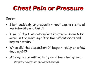 Chest Pain or Pressure
Onset
• Start suddenly or gradually – most angina starts at
  low intensity and builds
• Time of day that discomfort started - some MI’s
  occur in the morning after the patient rises and
  begins activity
• When did the discomfort 1st begin – today or a few
  days ago???
• MI may occur with activity or after a heavy meal
   •   Periods of increased myocardial demand
 