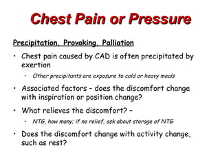 Chest Pain or Pressure
Precipitation, Provoking, Palliation
• Chest pain caused by CAD is often precipitated by
  exertion
   •   Other precipitants are exposure to cold or heavy meals

• Associated factors – does the discomfort change
  with inspiration or position change?
• What relieves the discomfort? –
   •   NTG, how many; if no relief, ask about storage of NTG

• Does the discomfort change with activity change,
  such as rest?
 