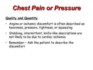 Chest Pain or Pressure
Quality and Quantity
• Angina or ischemic discomfort is often described as
  heaviness, pressure, tightness, or squeezing
• Stabbing, intermittent, knife-like descriptions are
  not likely to be due to cardiac ischemia
• Remember – Ask the patient to describe the
  discomfort
 
