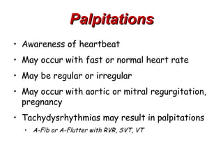 Palpitations
• Awareness of heartbeat
• May occur with fast or normal heart rate
• May be regular or irregular
• May occur with aortic or mitral regurgitation,
  pregnancy
• Tachydysrhythmias may result in palpitations
  • A-Fib or A-Flutter with RVR, SVT, VT
 
