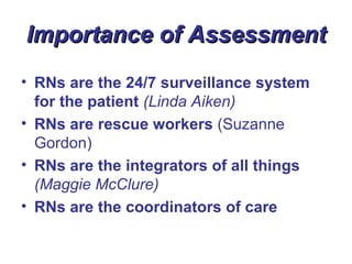 Importance of Assessment
• RNs are the 24/7 surveillance system
  for the patient (Linda Aiken)
• RNs are rescue workers (Suzanne
  Gordon)
• RNs are the integrators of all things
  (Maggie McClure)
• RNs are the coordinators of care
 