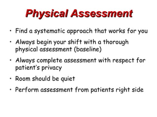 Physical Assessment
• Find a systematic approach that works for you
• Always begin your shift with a thorough
  physical assessment (baseline)
• Always complete assessment with respect for
  patient’s privacy
• Room should be quiet
• Perform assessment from patients right side
 