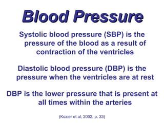 Blood Pressure
   Systolic blood pressure (SBP) is the
    pressure of the blood as a result of
       contraction of the ventricles

  Diastolic blood pressure (DBP) is the
  pressure when the ventricles are at rest

DBP is the lower pressure that is present at
         all times within the arteries
               (Kozier et al, 2002, p. 33)
 