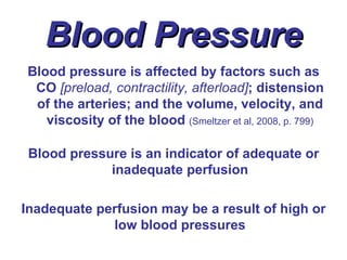 Blood Pressure
Blood pressure is affected by factors such as
 CO [preload, contractility, afterload]; distension
 of the arteries; and the volume, velocity, and
   viscosity of the blood (Smeltzer et al, 2008, p. 799)

 Blood pressure is an indicator of adequate or
             inadequate perfusion

Inadequate perfusion may be a result of high or
             low blood pressures
 
