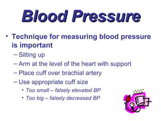 Blood Pressure
• Technique for measuring blood pressure
  is important
  – Sitting up
  – Arm at the level of the heart with support
  – Place cuff over brachial artery
  – Use appropriate cuff size
     • Too small – falsely elevated BP
     • Too big – falsely decreased BP
 