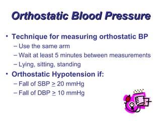 Orthostatic Blood Pressure
• Technique for measuring orthostatic BP
  – Use the same arm
  – Wait at least 5 minutes between measurements
  – Lying, sitting, standing
• Orthostatic Hypotension if:
  – Fall of SBP > 20 mmHg
  – Fall of DBP > 10 mmHg
 