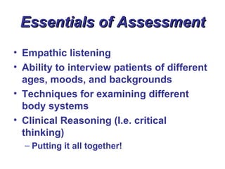 Essentials of Assessment
• Empathic listening
• Ability to interview patients of different
  ages, moods, and backgrounds
• Techniques for examining different
  body systems
• Clinical Reasoning (I.e. critical
  thinking)
  – Putting it all together!
 
