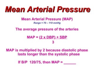 Mean Arterial Pressure
        Mean Arterial Pressure (MAP)
               Range = 70 – 110 mmHg

     The average pressure of the arteries

           MAP = (2 x DBP) + SBP
                        3

MAP is multiplied by 2 because diastolic phase
      lasts longer than the systolic phase

      If B/P 120/75, then MAP = ______
 