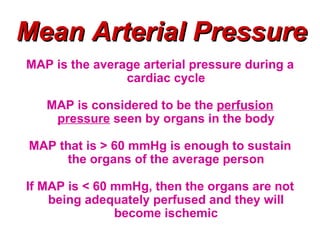 Mean Arterial Pressure
MAP is the average arterial pressure during a
                cardiac cycle

   MAP is considered to be the perfusion
    pressure seen by organs in the body

MAP that is > 60 mmHg is enough to sustain
     the organs of the average person

If MAP is < 60 mmHg, then the organs are not
    being adequately perfused and they will
               become ischemic
 