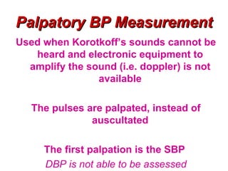 Palpatory BP Measurement
Used when Korotkoff’s sounds cannot be
   heard and electronic equipment to
  amplify the sound (i.e. doppler) is not
                available

   The pulses are palpated, instead of
               auscultated

     The first palpation is the SBP
     DBP is not able to be assessed
 