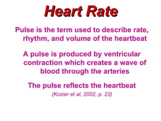 Heart Rate
Pulse is the term used to describe rate,
  rhythm, and volume of the heartbeat

  A pulse is produced by ventricular
  contraction which creates a wave of
       blood through the arteries
   The pulse reflects the heartbeat
          (Kozier et al, 2002, p. 23)
 