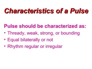 Characteristics of a Pulse

Pulse should be characterized as:
• Thready, weak, strong, or bounding
• Equal bilaterally or not
• Rhythm regular or irregular
 