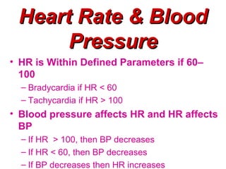 Heart Rate & Blood
      Pressure
• HR is Within Defined Parameters if 60–
  100
  – Bradycardia if HR < 60
  – Tachycardia if HR > 100
• Blood pressure affects HR and HR affects
  BP
  – If HR > 100, then BP decreases
  – If HR < 60, then BP decreases
  – If BP decreases then HR increases
 