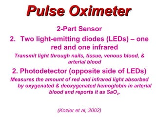 Pulse Oximeter
              2-Part Sensor
2. Two light-emitting diodes (LEDs) – one
            red and one infrared
 Transmit light through nails, tissue, venous blood, &
                      arterial blood
2. Photodetector (opposite side of LEDs)
Measures the amount of red and infrared light absorbed
  by oxygenated & deoxygenated hemoglobin in arterial
              blood and reports it as SaO2.


                  (Kozier et al, 2002)
 