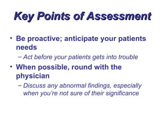 Key Points of Assessment
• Be proactive; anticipate your patients
  needs
  – Act before your patients gets into trouble
• When possible, round with the
  physician
  – Discuss any abnormal findings, especially
    when you’re not sure of their significance
 