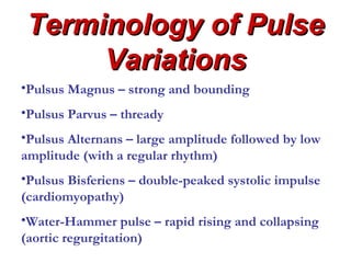 Terminology of Pulse
     Variations
•Pulsus Magnus – strong and bounding
•Pulsus Parvus – thready
•Pulsus Alternans – large amplitude followed by low
amplitude (with a regular rhythm)
•Pulsus Bisferiens – double-peaked systolic impulse
(cardiomyopathy)
•Water-Hammer pulse – rapid rising and collapsing
(aortic regurgitation)
 