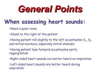 General Points
When assessing heart sounds:
 •Need a quiet room
 •Stand to the right of the patient
 •Having patient roll slightly to the left accentuates S3, S4
 and mitral murmurs, especially mitral stenosis
 •Having patient lean forward accentuates aortic
 regurgitation
 •Right-sided heart sounds are better heard on inspiration
 •Left-sided heart sounds are better heard during
 expiration
 