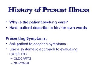 History of Present Illness
• Why is the patient seeking care?
• Have patient describe in his/her own words

Presenting Symptoms:
• Ask patient to describe symptoms
• Use a systematic approach to evaluating
  symptoms
  – OLDCARTS
  – NOPQRST
 