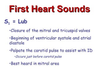 First Heart Sounds
S1 = Lub
 •Closure of the mitral and tricuspid valves
 •Beginning of ventricular systole and atrial
 diastole
 •Palpate the carotid pulse to assist with ID
   •Occurs just before carotid pulse

 •Best heard in mitral area
 