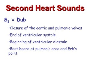 Second Heart Sounds
S2 = Dub
 •Closure of the aortic and pulmonic valves
 •End of ventricular systole
 •Beginning of ventricular diastole
 •Best heard at pulmonic area and Erb’s
 point
 