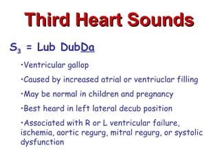 Third Heart Sounds
S3 = Lub DubDa
 •Ventricular gallop
 •Caused by increased atrial or ventriuclar filling
 •May be normal in children and pregnancy
 •Best heard in left lateral decub position
 •Associated with R or L ventricular failure,
 ischemia, aortic regurg, mitral regurg, or systolic
 dysfunction
 