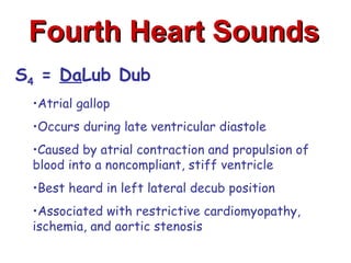 Fourth Heart Sounds
S4 = DaLub Dub
 •Atrial gallop
 •Occurs during late ventricular diastole
 •Caused by atrial contraction and propulsion of
 blood into a noncompliant, stiff ventricle
 •Best heard in left lateral decub position
 •Associated with restrictive cardiomyopathy,
 ischemia, and aortic stenosis
 