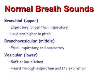 Normal Breath Sounds
Bronchial (upper)
  •Expiratory longer than inspiratory
  •Loud and higher in pitch

Bronchovesicular (middle)
  •Equal inspiratory and expiratory

Vesicular (lower)
  •Soft or low pitched
  •Heard through inspiration and 1/3 expiration
 