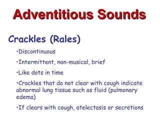 Adventitious Sounds
Crackles (Rales)
 •Discontinuous
 •Intermittent, non-musical, brief
 •Like dots in time
 •Crackles that do not clear with cough indicate
 abnormal lung tissue such as fluid (pulmonary
 edema)
 •If clears with cough, atelectasis or secretions
 