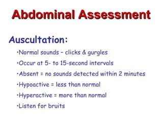 Abdominal Assessment

Auscultation:
 •Normal sounds – clicks & gurgles
 •Occur at 5- to 15-second intervals
 •Absent = no sounds detected within 2 minutes
 •Hypoactive = less than normal
 •Hyperactive = more than normal
 •Listen for bruits
 