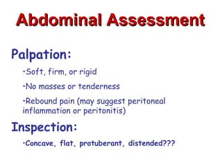 Abdominal Assessment

Palpation:
 •Soft, firm, or rigid
 •No masses or tenderness
 •Rebound pain (may suggest peritoneal
 inflammation or peritonitis)

Inspection:
 •Concave, flat, protuberant, distended???
 