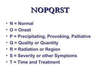NOPQRST
•   N = Normal
•   O = Onset
•   P = Precipitating, Provoking, Palliative
•   Q = Quality or Quantity
•   R = Radiation or Region
•   S = Severity or other Symptoms
•   T = Time and Treatment
 