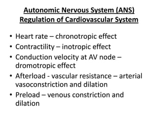 Autonomic Nervous System (ANS)
Regulation of Cardiovascular System
• Heart rate – chronotropic effect
• Contractility – inotropic effect
• Conduction velocity at AV node –
dromotropic effect
• Afterload - vascular resistance – arterial
vasoconstriction and dilation
• Preload – venous constriction and
dilation

 