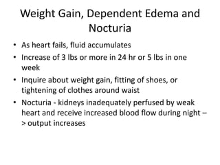 Weight Gain, Dependent Edema and
Nocturia
• As heart fails, fluid accumulates
• Increase of 3 lbs or more in 24 hr or 5 lbs in one
week
• Inquire about weight gain, fitting of shoes, or
tightening of clothes around waist
• Nocturia - kidneys inadequately perfused by weak
heart and receive increased blood flow during night –
> output increases

 