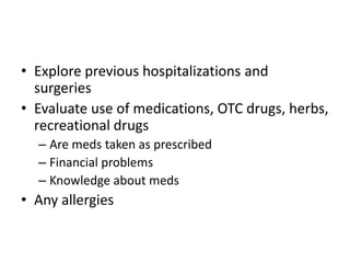 • Explore previous hospitalizations and
surgeries
• Evaluate use of medications, OTC drugs, herbs,
recreational drugs
– Are meds taken as prescribed
– Financial problems
– Knowledge about meds

• Any allergies

 