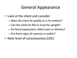 General Appearance
• Look at the client and consider
– Does the client lie quietly or is he restless?
– Can the client lie flat or must be upright?
– Do facial expressions reflect pain or distress?
– Are there signs of cyanosis or pallor?

• Note level of consciousness (LOC)

 
