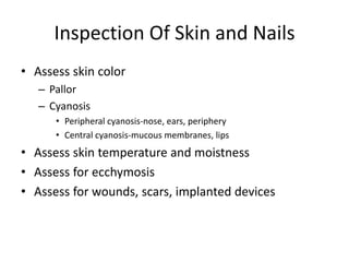 Inspection Of Skin and Nails
• Assess skin color
– Pallor
– Cyanosis
• Peripheral cyanosis-nose, ears, periphery
• Central cyanosis-mucous membranes, lips

• Assess skin temperature and moistness
• Assess for ecchymosis
• Assess for wounds, scars, implanted devices

 