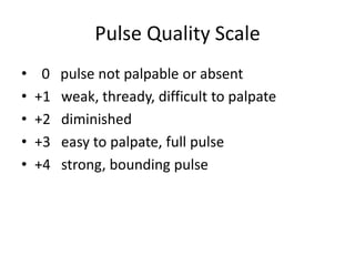 Pulse Quality Scale
•
•
•
•
•

0
+1
+2
+3
+4

pulse not palpable or absent
weak, thready, difficult to palpate
diminished
easy to palpate, full pulse
strong, bounding pulse

 