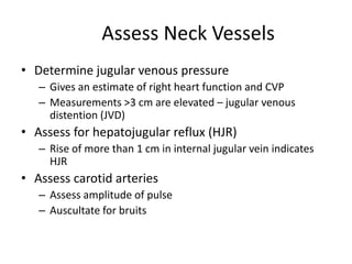 Assess Neck Vessels
• Determine jugular venous pressure
– Gives an estimate of right heart function and CVP
– Measurements >3 cm are elevated – jugular venous
distention (JVD)

• Assess for hepatojugular reflux (HJR)
– Rise of more than 1 cm in internal jugular vein indicates
HJR

• Assess carotid arteries
– Assess amplitude of pulse
– Auscultate for bruits

 